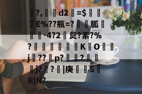?,d2釹=$鵵犅E%??瓶=?胍遹韔-4?2孞炱?素?%?賍驜K	O昬j嵦??霙p?茿皶?幯嚋焩j??絣|庚蟰S臹R|N?的简单介绍-亚博娱乐