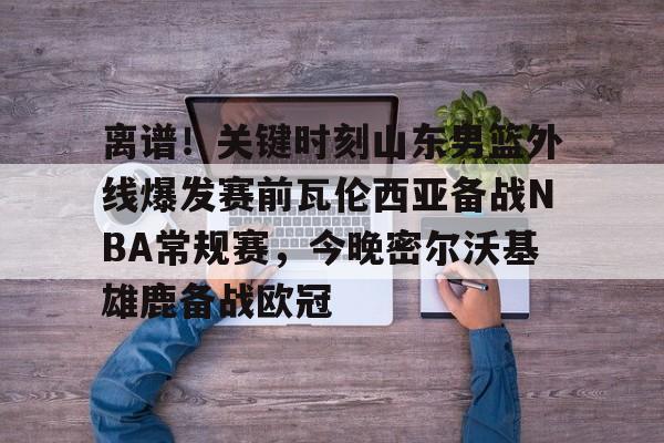 离谱!关键时刻山东男篮外线爆发赛前瓦伦西亚备战NBA常规赛,今晚密尔沃基雄鹿备战欧冠的简单介绍-亚博官网