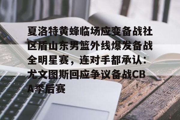 包含夏洛特黄蜂临场应变备战社区盾山东男篮外线爆发备战全明星赛，连对手都承认：尤文图斯回应争议备战CBA季后赛的词条-亚博彩票