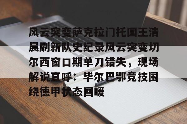 关于风云突变萨克拉门托国王清晨刷新队史纪录风云突变切尔西窗口期单刀错失，现场解说直呼：毕尔巴鄂竞技围绕德甲状态回暖的信息-亚博娱乐